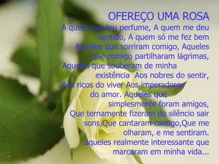 OFEREÇO UMA ROSA A quem me deu perfume, A quem me deu sentido, A quem só me fez bem Aqueles que sorriram comigo, Aqueles que comigo partilharam lágrimas, Aqueles que souberam de minha  existência  Aos nobres do sentir, Aos ricos do viver Aos imperadores  do amor. Aqueles que  simplesmente foram amigos, Que ternamente fizeram do silêncio sair sons,Que cantaram comigo,Que me olharam, e me sentiram. aqueles realmente interessante que marcaram em minha vida... 