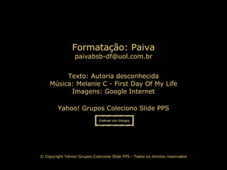 Texto:  Autoria desconhecida Música:  Melanie C - First Day Of My Life Imagens: Google Internet Yahoo! Grupos Coleciono Slide PPS Formatação: Paiva [email_address] © Copyright Yahoo! Grupos Coleciono Slide PPS - Todos os direitos reservados 