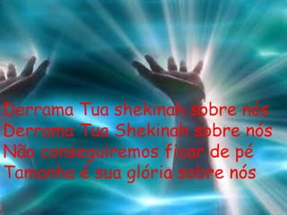 Derrama Tua shekinah sobre nós Derrama Tua Shekinah sobre nós Não conseguiremos ficar de pé Tamanha é sua glória sobre nós 