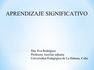 APRENDIZAJE SIGNIFICATIVO
Dra. Eva Rodríguez
Profesora Auxiliar adjunta
Universidad Pedagógica de La Habana, Cuba
 