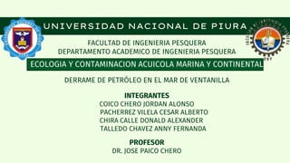 FACULTAD DE INGENIERIA PESQUERA
DEPARTAMENTO ACADEMICO DE INGENIERIA PESQUERA
ECOLOGIA Y CONTAMINACION ACUICOLA MARINA Y CONTINENTAL
DERRAME DE PETRÓLEO EN EL MAR DE VENTANILLA
INTEGRANTES
COICO CHERO JORDAN ALONSO
PACHERREZ VILELA CESAR ALBERTO
CHIRA CALLE DONALD ALEXANDER
TALLEDO CHAVEZ ANNY FERNANDA
PROFESOR
DR. JOSE PAICO CHERO
UNIVERSIDAD NACIONAL DE PIURA
 