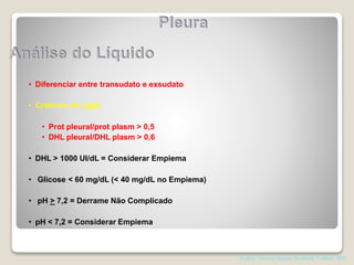 • Diferenciar entre transudato e exsudato
• Critérios de Light
• Prot pleural/prot plasm > 0,5
• DHL pleural/DHL plasm > 0,6
• DHL > 1000 UI/dL = Considerar Empiema
• Glicose < 60 mg/dL (< 40 mg/dL no Empiema)
• pH > 7,2 = Derrame Não Complicado
• pH < 7,2 = Considerar Empiema
Pearson. Thoracic Surgery,Texxtbokk 7 edition; 2014
 