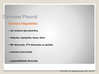 Clínica e Diagnóstico
• dor torácica tipo pleurítica
• dispnéia, taquipnéia, tosse, febre
• MV diminuído, FTV diminuído ou abolido
• macicez à percussão
• expansibilidade diminuída
POLLOCK, ER. Surgical Oncology. 2007; 180-187.
 