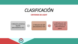 CLASIFICACIÓN
CRITERIOS DE LIGHT
1.Relación proteínas
líquido
pleural/sérica >0.5
2. Relación de LDH
pleural/sérica >0.6
3. LDH pleural >2/3
limite superior de
LDH normal en
suero.
 