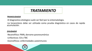 TRATAMIENTO
TRANSUDADO
-El diagnostico etiologico suele ser fácil por la sintomatologia.
-La toracentesis debe ser utilizada como prueba diagnóstica en casos de rapida
acumulación.
EXUDADO
-Neutrofilico: PMN, derrame paraneumónico
-Linfociticos: CA o TBC
-Eosinofilicos: enfermedades autoinmunes
 