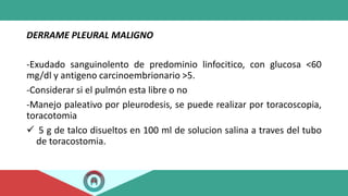 DERRAME PLEURAL MALIGNO
-Exudado sanguinolento de predominio linfocitico, con glucosa <60
mg/dl y antigeno carcinoembrionario >5.
-Considerar si el pulmón esta libre o no
-Manejo paleativo por pleurodesis, se puede realizar por toracoscopia,
toracotomia
✓ 5 g de talco disueltos en 100 ml de solucion salina a traves del tubo
de toracostomia.
 