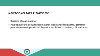 INDICACIONES PARA PLEURODESIS
• Derrame pleural maligno
• Patologia pleural benigna: Neumotorax espontáneo recidivante, derrames
pleurales cronicos por cirrosis hepatica, insuficiencia cardiaca, LES, quilotorax.
 