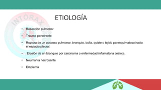 ETIOLOGÍA
• Resección pulmonar
• Trauma penetrante
• Ruptura de un absceso pulmonar, bronquio, bulla, quiste o tejido parenquimatoso hacia
el espacio pleural.
• Erosión de un bronquio por carcinoma o enfermedad inflamatoria crónica.
• Neumonía necrosante
• Empiema
 