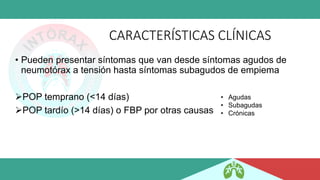 CARACTERÍSTICAS CLÍNICAS
• Pueden presentar síntomas que van desde síntomas agudos de
neumotórax a tensión hasta síntomas subagudos de empiema
➢POP temprano (<14 días)
➢POP tardío (>14 días) o FBP por otras causas
• Agudas
• Subagudas
• Crónicas
 