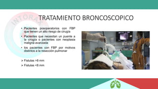 TRATAMIENTO BRONCOSCOPICO
• Pacientes posoperatorios con FBP
que tienen un alto riesgo de cirugía
• Pacientes que necesitan un puente a
la cirugía o pacientes con neoplasia
maligna avanzada
• los pacientes con FBP por motivos
distintos a la resección pulmonar
➢ Fistulas >8 mm
➢ Fistulas <8 mm
 