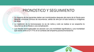 PRONOSTICO Y SEGUIMIENTO
• La mayoría de los pacientes deben ser monitoreados después del cierre de la fístula para
detectar síntomas clínicos de recurrencia, salida de aire por el tubo torácico e imágenes
de tórax
• La repetición de la broncoscopia no es de rutina y solo se realiza si se sospecha la
recurrencia de la fístula o una complicación.
• Las fístulas broncopleurales se asocian con una morbilidad significativa y una mortalidad
que oscila entre el 21-71% en el contexto del empiema posneumonectomía
 