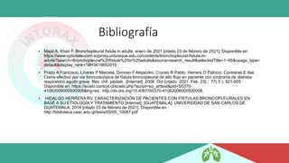 Bibliografía
• Majid A, Kheir F. Bronchopleural fistula in adults. enero de 2021 [citado 23 de febrero de 2021]; Disponible en:
https://www-uptodate-com.ezproxy.unbosque.edu.co/contents/bronchopleural-fistula-in-
adults?search=Bronchopleural%20fistula%20in%20adults&source=search_result&selectedTitle=1~65&usage_type=
default&display_rank=1#H3619852010
• Prado A Francisco, Linares P Marcela, Donoso F Alejandro, Cruces R Pablo, Herrera O Patricio, Contreras E Ilse.
Cierre efectivo por vía broncoscópica de fístula broncopleural de alto flujo en paciente con síndrome de distress
respiratorio agudo grave. Rev. chil. pediatr. [Internet]. 2006 Oct [citado 2021 Feb 23] ; 77( 5 ): 501-505.
Disponible en: https://scielo.conicyt.cl/scielo.php?script=sci_arttext&pid=S0370-
41062006000500008&lng=es. http://dx.doi.org/10.4067/S0370-41062006000500008.
• HIDALGO HERRERA RV. CARACTERIZACIÓN DE PACIENTES CON FÍSTULAS BRONCOPLEURALES EN
BASE A SU ETIOLOGÍA Y TRATAMIENTO [Internet]. [GUATEMALA]: UNIVERSIDAD DE SAN CARLOS DE
GUATEMALA; 2016 [citado 23 de febrero de 2021]. Disponible en:
http://biblioteca.usac.edu.gt/tesis/05/05_10087.pdf
 