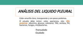 ANÁLISIS DEL LIQUIDO PLEURAL
Color amarillo claro, transparente y con pocas proteinas.
El estudio debe incluir: color, apariencia, olor, LDH,
proteinas, albumina, glucosa, colesterol, TAG, amilasa, PH,
bacterias, hongos, micobacterias.
-Transudado
-Exudado
 