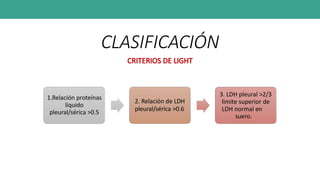 CLASIFICACIÓN
CRITERIOS DE LIGHT
1.Relación proteínas
líquido
pleural/sérica >0.5
2. Relación de LDH
pleural/sérica >0.6
3. LDH pleural >2/3
limite superior de
LDH normal en
suero.
 