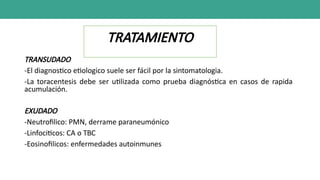 TRATAMIENTO
TRANSUDADO
-El diagnostico etiologico suele ser fácil por la sintomatologia.
-La toracentesis debe ser utilizada como prueba diagnóstica en casos de rapida
acumulación.
EXUDADO
-Neutrofilico: PMN, derrame paraneumónico
-Linfociticos: CA o TBC
-Eosinofilicos: enfermedades autoinmunes
 