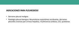 INDICACIONES PARA PLEURODESIS
• Derrame pleural maligno
• Patologia pleural benigna: Neumotorax espontáneo recidivante, derrames
pleurales cronicos por cirrosis hepatica, insuficiencia cardiaca, LES, quilotorax.
 