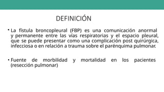 DEFINICIÓN
• La fístula broncopleural (FBP) es una comunicación anormal
y permanente entre las vías respiratorias y el espacio pleural,
que se puede presentar como una complicación post quirúrgica,
infecciosa o en relación a trauma sobre el parénquima pulmonar.
• Fuente de morbilidad y mortalidad en los pacientes
(resección pulmonar)
 