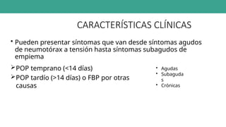 CARACTERÍSTICAS CLÍNICAS
• Pueden presentar síntomas que van desde síntomas agudos
de neumotórax a tensión hasta síntomas subagudos de
empiema
POP temprano (<14 días)
POP tardío (>14 días) o FBP por otras
causas
• Agudas
• Subaguda
s
• Crónicas
 