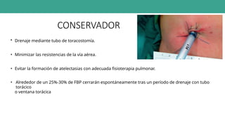 CONSERVADOR
• Drenaje mediante tubo de toracostomía.
• Minimizar las resistencias de la vía aérea.
• Evitar la formación de atelectasias con adecuada fisioterapia pulmonar.
• Alrededor de un 25%-30% de FBP cerrarán espontáneamente tras un período de drenaje con tubo
torácico
o ventana torácica
 
