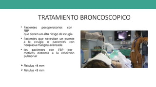 TRATAMIENTO BRONCOSCOPICO
• Pacientes posoperatorios con
FBP
que tienen un alto riesgo de cirugía
• Pacientes que necesitan un puente
a la cirugía o pacientes con
neoplasia maligna avanzada
• los pacientes con FBP por
motivos distintos a la resección
pulmonar
 Fistulas >8 mm
 Fistulas <8 mm
 