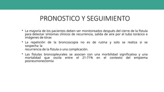 PRONOSTICO Y SEGUIMIENTO
• La mayoría de los pacientes deben ser monitoreados después del cierre de la fístula
para detectar síntomas clínicos de recurrencia, salida de aire por el tubo torácico e
imágenes de tórax
• La repetición de la broncoscopia no es de rutina y solo se realiza si se
sospecha la
recurrencia de la fístula o una complicación.
• Las fístulas broncopleurales se asocian con una morbilidad significativa y una
mortalidad que oscila entre el 21-71% en el contexto del empiema
posneumonectomía
 