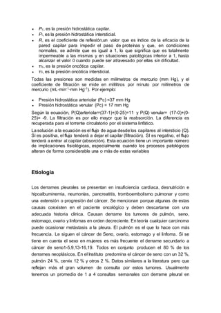  Pc, es la presión hidrostática capilar.
 Pi, es la presión hidrostática intersticial.
 R, es el coeficiente de reflexión,un valor que es índice de la eficacia de la
pared capilar para impedir el paso de proteínas y que, en condiciones
normales, se admite que es igual a 1, lo que significa que es totalmente
impermeable a las mismas y en situaciones patológicas inferior a 1, hasta
alcanzar el valor 0 cuando puede ser atravesado por ellas sin dificultad.
 πc, es la presión oncótica capilar.
 πi, es la presión oncótica intersticial.
Todas las presiones son medidas en milímetros de mercurio (mm Hg), y el
coeficiente de filtración se mide en mililitros por minuto por milímetros de
mercurio (mL·min-1·mm Hg-1). Por ejemplo:
 Presión hidrostática arteriolar (Pc) =37 mm Hg
 Presión hidrostática venular (Pc) = 17 mm Hg
Según la ecuación, P(Q)arteriolar=(37-1)+(0-25)=11 y P(Q) venular= (17-0)+(0-
25)= -9. La filtración es por ello mayor que la reabsorción. La diferencia es
recuperada para el torrente circulatorio por el sistema linfático.
La solución a la ecuación es el flujo de agua desde los capilares al intersticio (Q).
Si es positiva, el flujo tenderá a dejar el capilar (filtración). SI es negativo, el flujo
tenderá a entrar al capilar (absorción). Esta ecuación tiene un importante número
de implicaciones fisiológicas, especialmente cuando los procesos patológicos
alteran de forma considerable una o más de estas variables
Etiologia
Los derrames pleurales se presentan en insuficiencia cardiaca, desnutrición e
hipoalbuminemia, neumonías, pancreatitis, tromboembolismo pulmonar y como
una extensión o progresión del cáncer. Se mencionan porque algunas de estas
causas coexisten en el paciente oncológico y deben descartarse con una
adecuada historia clínica. Causan derrame los tumores de pulmón, seno,
estomago, ovario y linfomas en orden decreciente. En teoría cualquier carcinoma
puede ocasionar metástasis a la pleura. El pulmón es el que lo hace con más
frecuencia. Le siguen el cáncer de Seno, ovario, estomago y el linfoma. Si se
tiene en cuenta el sexo en mujeres es más frecuente el derrame secundario a
cáncer de seno1-5,9,13-16,19. Todos en conjunto producen el 80 % de los
derrames neoplásicos. En el Instituto predomina el cáncer de seno con un 32 %,
pulmón 24 %, cervix 12 % y otros 2 %. Datos similares a la literatura pero que
reflejan más el gran volumen de consulta por estos tumores. Usualmente
tenemos un promedio de 1 a 4 consultas semanales con derrame pleural en
 