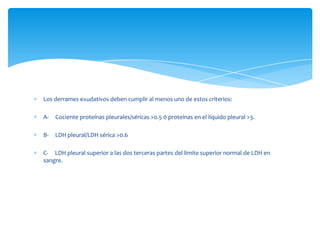 Los derrames exudativos deben cumplir al menos uno de estos criterios:
A- Cociente proteínas pleurales/séricas >0.5 ó proteínas en el líquido pleural >3.
B- LDH pleural/LDH sérica >0.6
C- LDH pleural superior a las dos terceras partes del límite superior normal de LDH en
sangre.
 