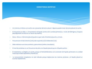 Un 5% de los cirróticos con ascitis van a presentar derrame pleural . Algunos pueden tener derrame pleural sin ascitis.
El mecanismo se debe a el movimiento de líquido ascítico de la cavidad peritoneal, a través del diafragma, al espacio
pleural(presión oncótica es un factor secundario).
Datos clinicos el derrame pleural (puede ocupar todo el hemitorax),ascitis y cirrosis.
Frecuencia en el lado derecho (70%), lado izquierdo (15%) ó bilaterales (15%).
Debe realizarse una toracocentesis y paracentesis (ambos trasudados).
El nivel de proteínas es con frecuencia más alto en el líquido pleural que en el líquido ascítico.
El tratamiento va dirigido a la ascitis, porque el hidrotóhidrotórax es la extensión del líquido peritoneal a la cavidad
torácica(con dieta hiposódica y diuréticos).
La toracocentesis terapéutica no está indicada porque deplecciona las reservas proteicas y el líquido pleural se
acumula rápidamente.
HIDROTORAX HEPÁTICO
 