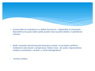El pulso debe ser evaluado en su calidad, frecuencia y regularidad, en el paciente
hipovolémico los pulso radial y pedio pueden estar ausentes debido a la pérdida de
volumen.
Medir la presión arterial la presión del pulso y evaluar la circulación periférica
mediante el color de piel y temperatura. Valorar venas del cuello. ( taponamiento
cardiaco, neumotórax a tensión , o lesión diafragmática).
monitor cardiáco
 