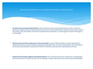 Aumento de las presiones hidrostáticas: Este mecanismo tiene especial importancia cuando se elevan la
presiones capilares de la circulación pulmonar; tal es el caso de la insuficiencia cardiaca y otras causas menos
frecuentes como pericarditis constrictivas, taponamiento pericárdico o sobrecarga de volumen. Dan lugar a
un trasudado
Descenso de la presión oncótica en la microcirculación: Es poco habitual debido a la gran capacidad de
reabsorción de la circulación linfática, quepuede reabsorber hasta 30 veces el diariamente; es el mecanismo
de los derrames pleurales secundarios al síndrome nefrótico, desnutrición o hepatopatías crónicas.
Aumento de la presión negativa del espacio pleural: Ocurre de forma exclusiva cuando hay una atelectasia
pulmonar masiva. Es dudoso que, por si sólo, dé lugar a un gran derrame sin que exista causa sobreañadida.
Mecanismos responsables en el mecanismo de formación de un derrame pleural
 