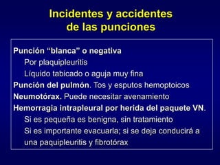 Incidentes y accidentes
de las punciones
Punción “blanca” o negativa
Por plaquipleuritis
Líquido tabicado o aguja muy fina
Punción del pulmón. Tos y esputos hemoptoicos
Neumotórax. Puede necesitar avenamiento
Hemorragia intrapleural por herida del paquete VN.
Si es pequeña es benigna, sin tratamiento
Si es importante evacuarla; si se deja conducirá a
una paquipleuritis y fibrotórax
 
