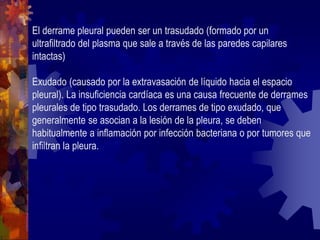 El derrame pleural pueden ser un trasudado (formado por un
ultrafiltrado del plasma que sale a través de las paredes capilares
intactas)
Exudado (causado por la extravasación de líquido hacia el espacio
pleural). La insuficiencia cardíaca es una causa frecuente de derrames
pleurales de tipo trasudado. Los derrames de tipo exudado, que
generalmente se asocian a la lesión de la pleura, se deben
habitualmente a inflamación por infección bacteriana o por tumores que
infiltran la pleura.
 