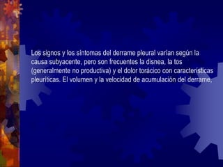 Los signos y los síntomas del derrame pleural varían según la
causa subyacente, pero son frecuentes la disnea, la tos
(generalmente no productiva) y el dolor torácico con características
pleuríticas. El volumen y la velocidad de acumulación del derrame,
 