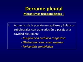 Derrame pleural
Mecanismos fisiopatológicos I
I. Aumento de la presión en capilares y linfáticos
subpleurales con transudación o pasaje a la
cavidad pleural en:
- Insuficiencia cardíaca congestiva
- Obstrucción vena cava superior
- Pericarditis constrictiva
 