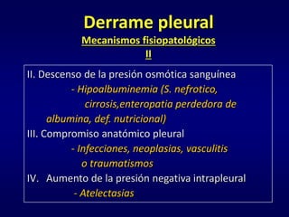 Derrame pleural
Mecanismos fisiopatológicos
II
II. Descenso de la presión osmótica sanguínea
- Hipoalbuminemia (S. nefrotico,
cirrosis,enteropatia perdedora de
albumina, def. nutricional)
III. Compromiso anatómico pleural
- Infecciones, neoplasias, vasculitis
o traumatismos
IV. Aumento de la presión negativa intrapleural
- Atelectasias
 