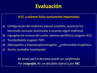 Evaluación
H.Cl. y exámen físico sumamente importantes
a) Configuración del sindrome pleural (matidez, ausencia V.V.
Murmullo vesicular disminuido o ausente segun mafnitud
b) Ingurgitación venosa del cuello, edemas periféricos (sugiere ICC)
c) Tromboflebitis (sugiere TEP)
d) Adenopatías y hepatoesplenomegalia enfermedad neoplásica
e) Ascitis, probable hepatopatía
Rx torax( par) el derrame puede ser confirmado
Por ecografía, Rx. en decúbito lateral y por TAC
 