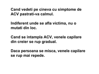 Cand  vedeti pe cineva cu simptome de ACV pastrati-va calmul .  Ind iferent unde se afla victima, nu o mutati din loc .  C...