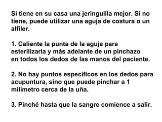 Si tiene en su casa una jeringuilla mejor. Si no tiene, puede utilizar una aguja de costura o un alfiler.  1. Caliente la punta de la aguja para esterilizarla y más adelante de un pinchazo  en todos los dedos de las manos del paciente.  2. No hay puntos específicos en los dedos para acupuntura, sino que puede pinchar a 1 milímetro cerca de la uña.  3. Pinché hasta que la sangre comience a salir. 