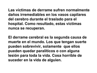 Las víctimas de derrame sufren normalmente daños irremediables en los vasos capilares del cerebro durante el traslado para el hospital. Como resultado, estas víctimas nunca se recuperan. El derrame cerebral es la segunda causa de muerte en el mundo. Los que tengan suerte pueden sobrevivir, solamente  que ellos pueden quedar paralíticos o con alguna lesión para toda la vida. Cosa horrible de suceder en la vida de alguien. 