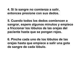 4. Si la sangre no comienza a salir, entonces presione con sus dedos.  5. Cuando todos los dedos comiencen a sangrar, espere algunos minutos y empiece a friccionar los lóbulos de las orejas del paciente hasta que se pongan rojos.  6. Pinche cada uno de los lóbulos de las orejas hasta que empiece a salir una gota de sangre de cada lóbulo. 