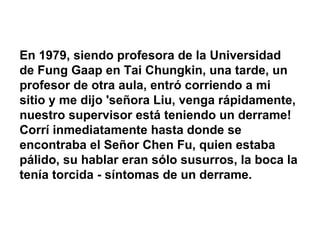 En 1979, siendo profesora de la Universidad de Fung Gaap en Tai Chungkin, una tarde, un profesor de otra aula, entró corriendo a mi sitio y me dijo 'señora Liu, venga rápidamente, nuestro supervisor está teniendo un derrame! Corrí inmediatamente hasta donde se encontraba el Señor Chen Fu, quien estaba pálido, su hablar eran sólo susurros, la boca la tenía torcida - síntomas de un derrame. 