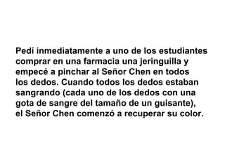 Pedí inmediatamente a uno de los estudiantes comprar en una farmacia una jeringuilla y empecé a pinchar al Señor Chen en todos  los dedos. Cuando todos los dedos estaban sangrando (cada uno de los dedos con una gota de sangre del tamaño de un guisante),  el Señor Chen comenzó a recuperar su color. 