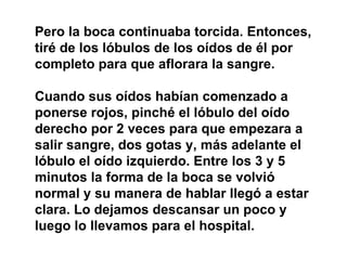 Pero la boca continuaba torcida. Entonces, tiré de los lóbulos de los oídos de él por completo para que aflorara la sangre. Cuando sus oídos habían comenzado a ponerse rojos, pinché el lóbulo del oído derecho por 2 veces para que empezara a salir sangre, dos gotas y, más adelante el lóbulo el oído izquierdo. Entre los 3 y 5 minutos la forma de la boca se volvió normal y su manera de hablar llegó a estar clara. Lo dejamos descansar un poco y luego lo llevamos para el hospital. 