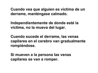 Cuando vea que alguien es víctima de un
derrame, manténgase calmado.
Independientemente de donde esté la
víctima, no la mueva del lugar.
Cuando sucede el derrame, las venas
capilares en el cerebro van gradualmente
rompiéndose.
Si mueven a la persona las venas
capilares se van a romper.
 