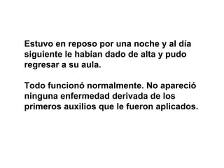Estuvo en reposo por una noche y al día
siguiente le habían dado de alta y pudo
regresar a su aula.

Todo funcionó normalmente. No apareció
ninguna enfermedad derivada de los
primeros auxilios que le fueron aplicados.
 