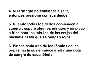 4. Si la sangre no comienza a salir,
entonces presione con sus dedos.

5. Cuando todos los dedos comiencen a
sangrar, espere algunos minutos y empiece
a friccionar los lóbulos de las orejas del
paciente hasta que se pongan rojos.

6. Pinche cada uno de los lóbulos de las
orejas hasta que empiece a salir una gota
de sangre de cada lóbulo.
 
