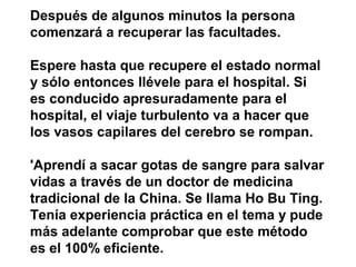 Después de algunos minutos la persona
comenzará a recuperar las facultades.

Espere hasta que recupere el estado normal
y sólo entonces llévele para el hospital. Si
es conducido apresuradamente para el
hospital, el viaje turbulento va a hacer que
los vasos capilares del cerebro se rompan.

'Aprendí a sacar gotas de sangre para salvar
vidas a través de un doctor de medicina
tradicional de la China. Se llama Ho Bu Ting.
Tenía experiencia práctica en el tema y pude
más adelante comprobar que este método
es el 100% eficiente.
 