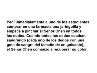 Pedí inmediatamente a uno de los estudiantes
comprar en una farmacia una jeringuilla y
empecé a pinchar al Señor Chen en todos
los dedos. Cuando todos los dedos estaban
sangrando (cada uno de los dedos con una
gota de sangre del tamaño de un guisante),
el Señor Chen comenzó a recuperar su color.
 