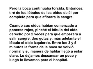 Pero la boca continuaba torcida. Entonces,
tiré de los lóbulos de los oídos de él por
completo para que aflorara la sangre.

Cuando sus oídos habían comenzado a
ponerse rojos, pinché el lóbulo del oído
derecho por 2 veces para que empezara a
salir sangre, dos gotas y, más adelante el
lóbulo el oído izquierdo. Entre los 3 y 5
minutos la forma de la boca se volvió
normal y su manera de hablar llegó a estar
clara. Lo dejamos descansar un poco y
luego lo llevamos para el hospital.
 