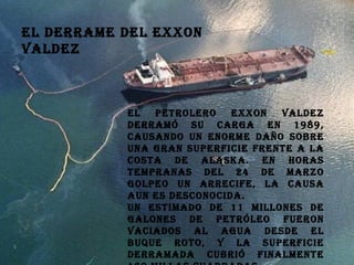 El derrame del Exxon Valdez  El petrolero Exxon Valdez derramó su carga en 1989, causando un enorme daño sobre una gran superficie frente a la costa de Alaska. En horas tempranas del 24 de marzo golpeo un arrecife, la causa aun es desconocida. Un estimado de 11 millones de galones de petróleo fueron vaciados al agua desde el buque roto, y la superficie derramada cubrió finalmente 460 millas cuadradas. 
